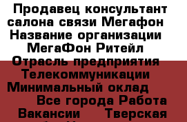 Продавец-консультант салона связи Мегафон › Название организации ­ МегаФон Ритейл › Отрасль предприятия ­ Телекоммуникации › Минимальный оклад ­ 55 000 - Все города Работа » Вакансии   . Тверская обл.,Нелидово г.